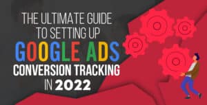 The Ultimate Guide to Setting Up Google Ads Conversion Tracking in 2022